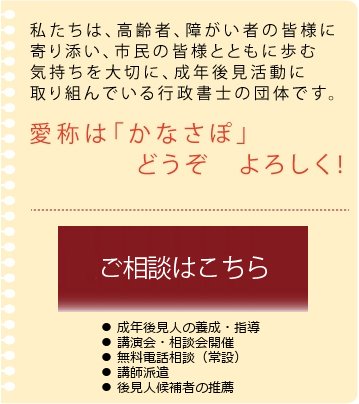 私たちは、高齢者、障がい者の皆様に寄り添い、市民の皆様とともに歩む気持ちを大切に、成年後見活動に取り組んでいる行政書士の団体です。愛称は「かなさぽ」　どうぞ　よろしく！　成年後見制度とは　詳細はこちら